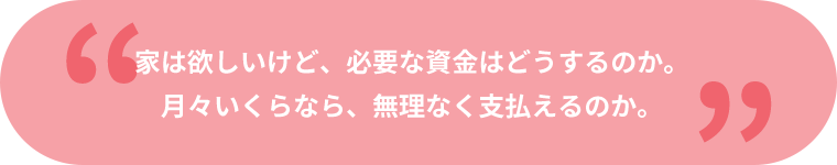 家は欲しいけど、必要な資金はどうするのか。月々いくらなら、無理なく支払えるのか。