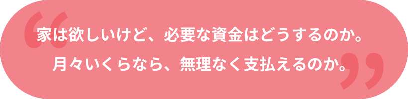 家は欲しいけど、必要な資金はどうするのか。月々いくらなら、無理なく支払えるのか。