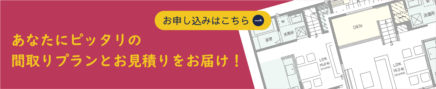 あなたにピッタリの間取りプランとお見積りをお届け！