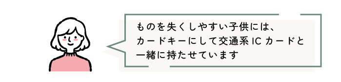 ものを失くしやすい子供には、カードキーにして交通系ICカードと一緒に持たせています