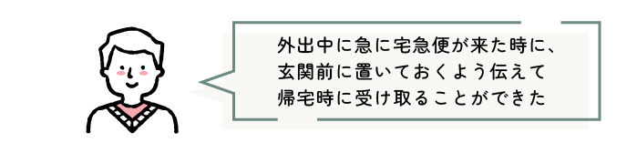 外出中に急に宅急便が来た時に、玄関前に置いておくよう伝えて帰宅時に受け取ることができた